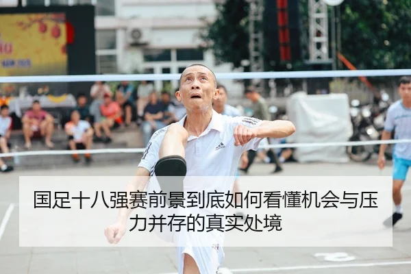 国足十八强赛前景到底如何看懂机会与压力并存的真实处境